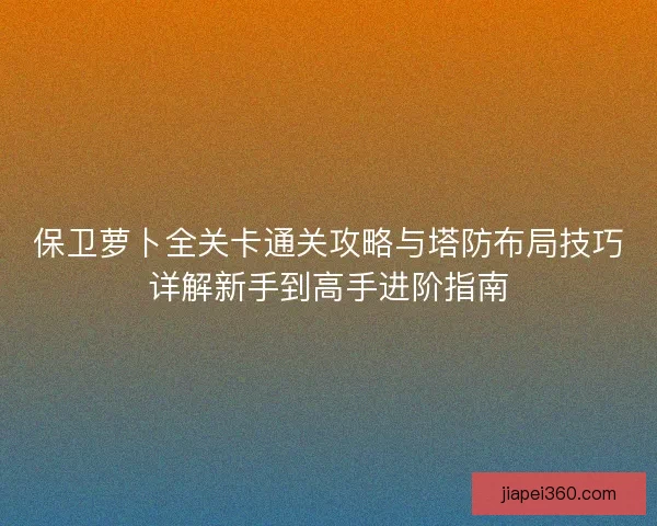 保卫萝卜全关卡通关攻略与塔防布局技巧详解新手到高手进阶指南
