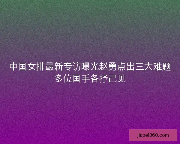 中国女排最新专访曝光赵勇点出三大难题多位国手各抒己见