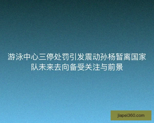 游泳中心三停处罚引发震动孙杨暂离国家队未来去向备受关注与前景
