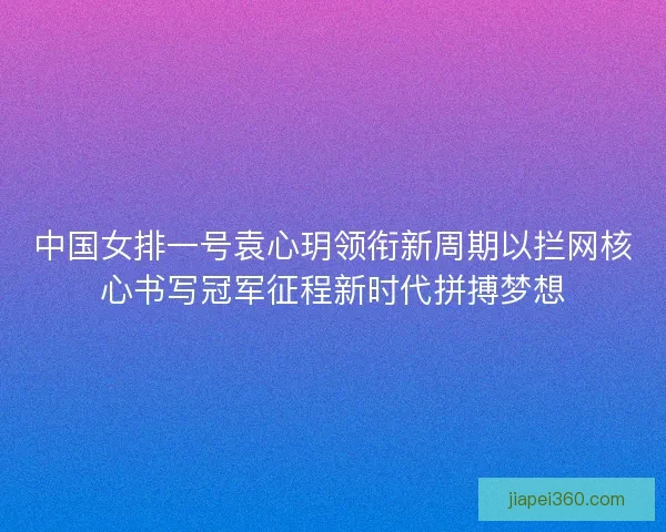 中国女排一号袁心玥领衔新周期以拦网核心书写冠军征程新时代拼搏梦想