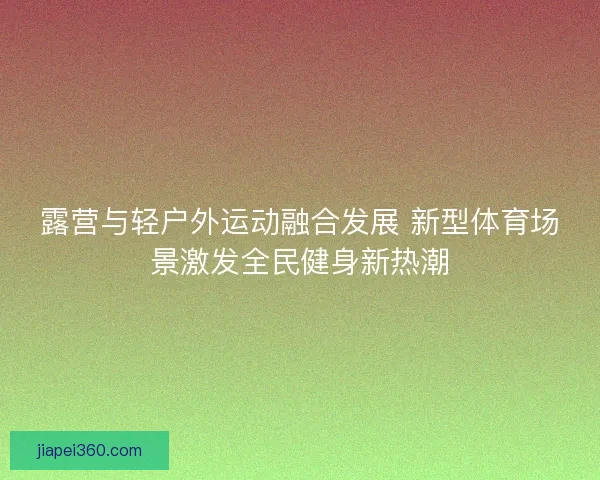 露营与轻户外运动融合发展 新型体育场景激发全民健身新热潮