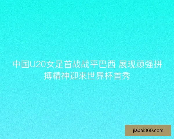 中国U20女足首战战平巴西 展现顽强拼搏精神迎来世界杯首秀