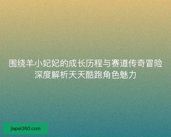 围绕羊小妃妃的成长历程与赛道传奇冒险深度解析天天酷跑角色魅力