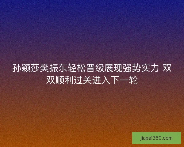 孙颖莎樊振东轻松晋级展现强势实力 双双顺利过关进入下一轮