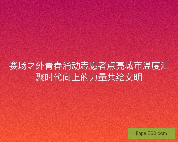 赛场之外青春涌动志愿者点亮城市温度汇聚时代向上的力量共绘文明