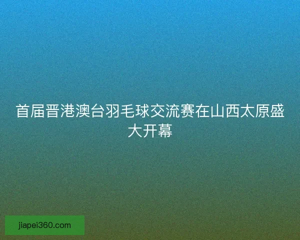 首届晋港澳台羽毛球交流赛在山西太原盛大开幕