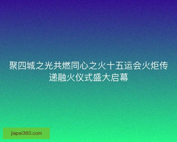 聚四城之光共燃同心之火十五运会火炬传递融火仪式盛大启幕