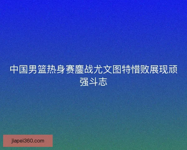 中国男篮热身赛鏖战尤文图特惜败展现顽强斗志
