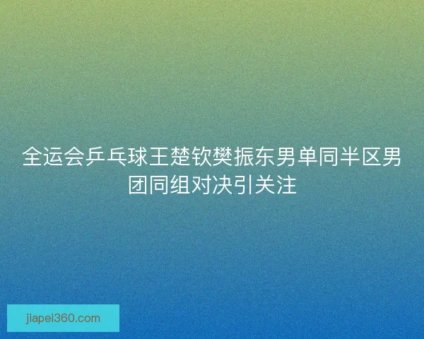 全运会乒乓球王楚钦樊振东男单同半区男团同组对决引关注