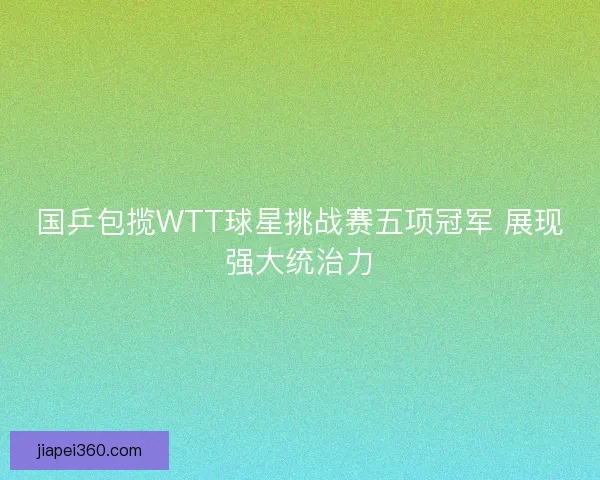 国乒包揽WTT球星挑战赛五项冠军 展现强大统治力