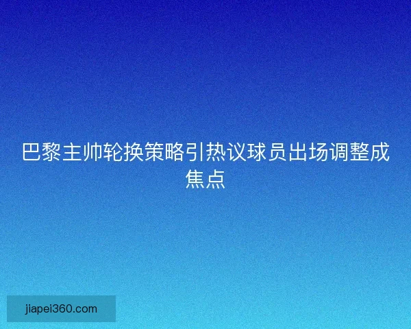巴黎主帅轮换策略引热议球员出场调整成焦点