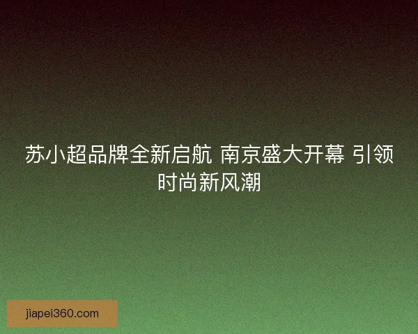 苏小超品牌全新启航 南京盛大开幕 引领时尚新风潮