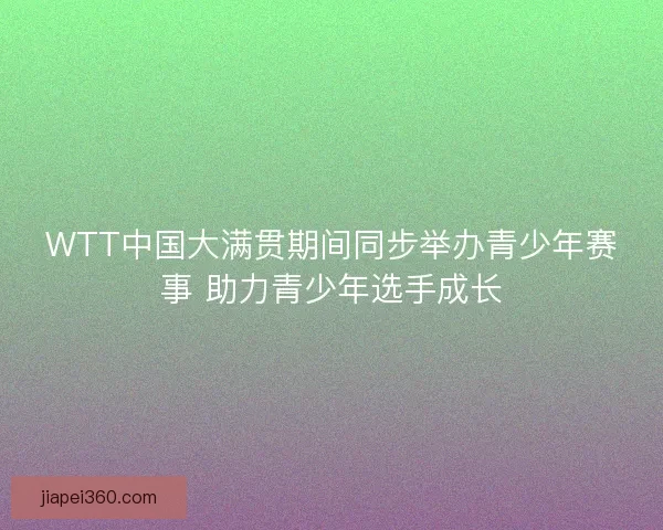 WTT中国大满贯期间同步举办青少年赛事 助力青少年选手成长
