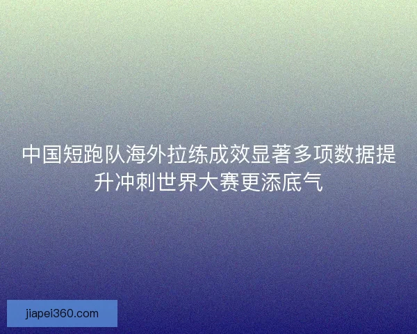 中国短跑队海外拉练成效显著多项数据提升冲刺世界大赛更添底气