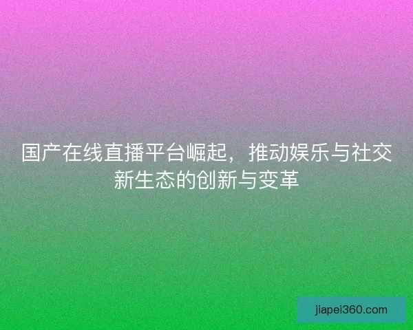 国产在线直播平台崛起,推动娱乐与社交新生态的创新与变革 国产在线直播平台崛起,推动娱乐与社交新生态的创新与变革