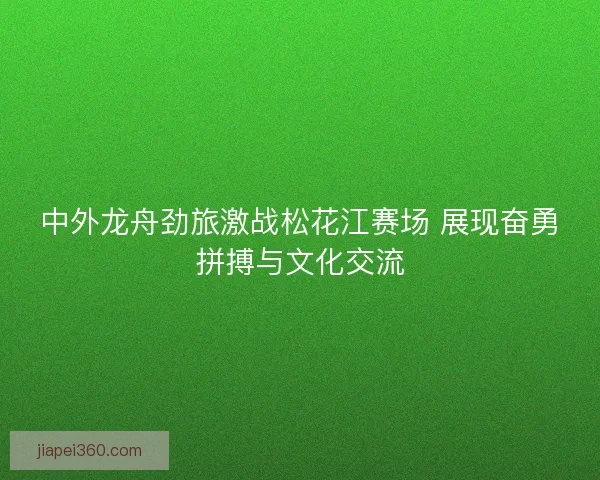 中外龙舟劲旅激战松花江赛场 展现奋勇拼搏与文化交流