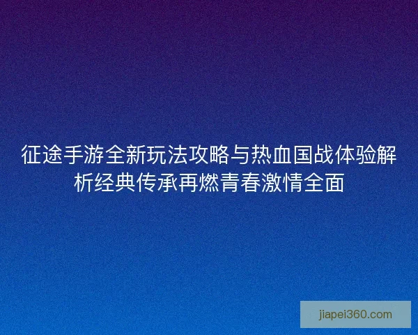 征途手游全新玩法攻略与热血国战体验解析经典传承再燃青春激情全面